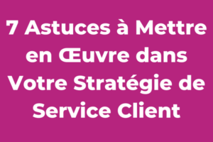 7 Astuces à Mettre en Œuvre dans Votre Stratégie de Service Client