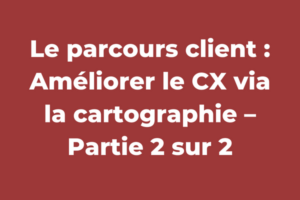 Le parcours client : Améliorer le CX via la cartographie – Partie 2 sur 2