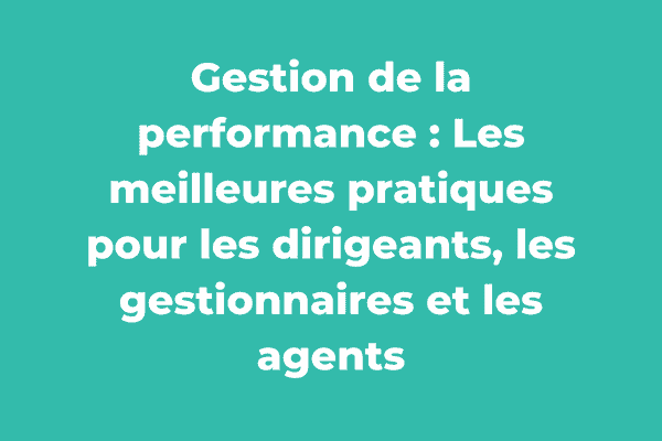 Gestion de la performance : Les meilleures pratiques pour les dirigeants, les gestionnaires et les agents