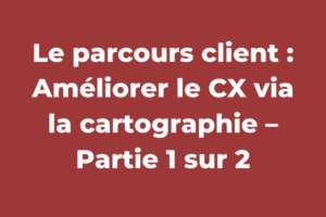 Le parcours client : Améliorer le CX via la cartographie – Partie 1 sur 2