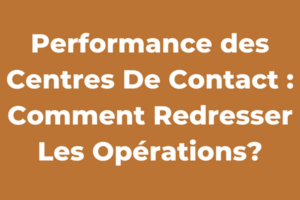 Performance des Centres De Contact : Comment Redresser Les Opérations?