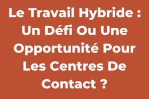 Le Travail Hybride : Un Défi Ou Une Opportunité Pour Les Centres De Contact ?