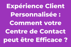 Expérience Client Personnalisée : Comment votre Centre de Contact peut être Efficace ?