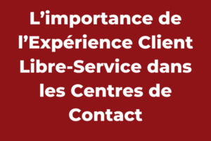 L’importance de l’Expérience Client Libre-Service dans les Centres de Contact