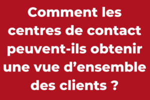 Comment les centres de contact peuvent-ils obtenir une vue d’ensemble des clients ?