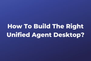 How To Build The Right Unified Agent Desktop?