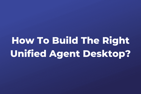How To Build The Right Unified Agent Desktop?